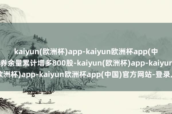 kaiyun(欧洲杯)app-kaiyun欧洲杯app(中国)官方网站-登录入口融券余量累计增多800股-kaiyun(欧洲杯)app-kaiyun欧洲杯app(中国)官方网站-登录入口