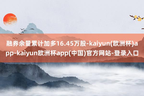 融券余量累计加多16.45万股-kaiyun(欧洲杯)app-kaiyun欧洲杯app(中国)官方网站-登录入口