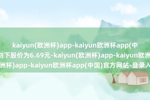 kaiyun(欧洲杯)app-kaiyun欧洲杯app(中国)官方网站-登录入口刻下股价为6.69元-kaiyun(欧洲杯)app-kaiyun欧洲杯app(中国)官方网站-登录入口