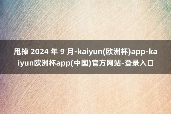 甩掉 2024 年 9 月-kaiyun(欧洲杯)app-kaiyun欧洲杯app(中国)官方网站-登录入口