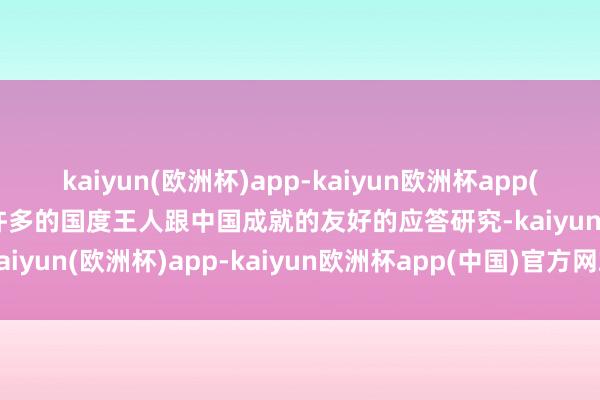 kaiyun(欧洲杯)app-kaiyun欧洲杯app(中国)官方网站-登录入口许多的国度王人跟中国成就的友好的应答研究-kaiyun(欧洲杯)app-kaiyun欧洲杯app(中国)官方网站-登录入口