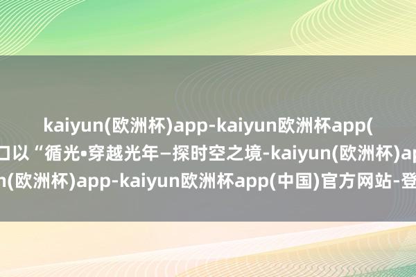 kaiyun(欧洲杯)app-kaiyun欧洲杯app(中国)官方网站-登录入口以“循光•穿越光年—探时空之境-kaiyun(欧洲杯)app-kaiyun欧洲杯app(中国)官方网站-登录入口