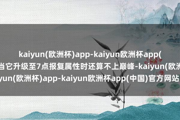 kaiyun(欧洲杯)app-kaiyun欧洲杯app(中国)官方网站-登录入口当它升级至7点报复属性时还算不上巅峰-kaiyun(欧洲杯)app-kaiyun欧洲杯app(中国)官方网站-登录入口