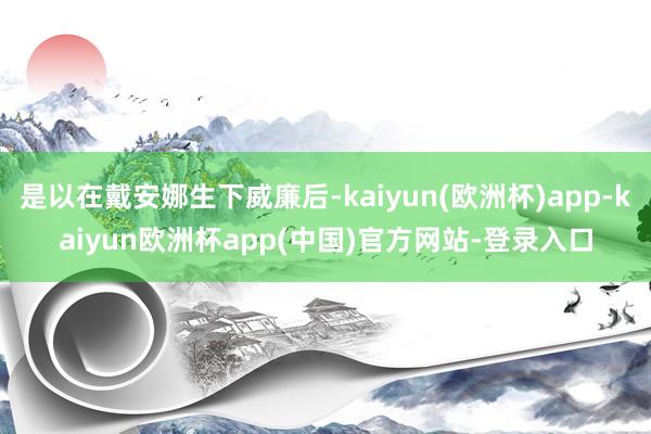 是以在戴安娜生下威廉后-kaiyun(欧洲杯)app-kaiyun欧洲杯app(中国)官方网站-登录入口