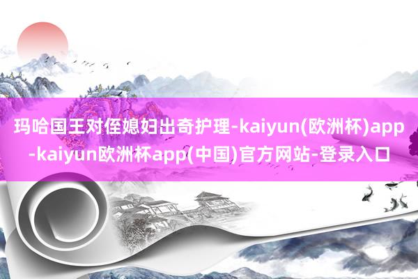 玛哈国王对侄媳妇出奇护理-kaiyun(欧洲杯)app-kaiyun欧洲杯app(中国)官方网站-登录入口