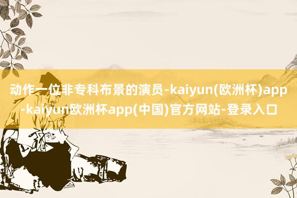 动作一位非专科布景的演员-kaiyun(欧洲杯)app-kaiyun欧洲杯app(中国)官方网站-登录入口