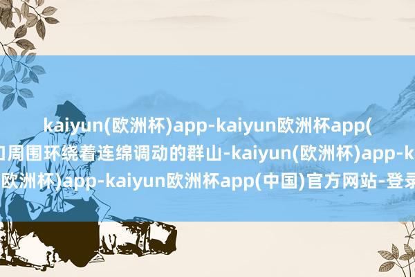 kaiyun(欧洲杯)app-kaiyun欧洲杯app(中国)官方网站-登录入口周围环绕着连绵调动的群山-kaiyun(欧洲杯)app-kaiyun欧洲杯app(中国)官方网站-登录入口