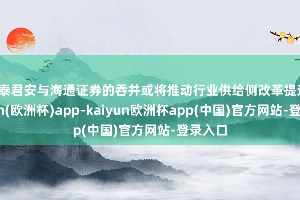 国泰君安与海通证券的吞并或将推动行业供给侧改革提速-kaiyun(欧洲杯)app-kaiyun欧洲杯app(中国)官方网站-登录入口