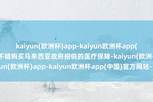 kaiyun(欧洲杯)app-kaiyun欧洲杯app(中国)官方网站-登录入口不错购买马来西亚政府招供的医疗保障-kaiyun(欧洲杯)app-kaiyun欧洲杯app(中国)官方网站-登录入口