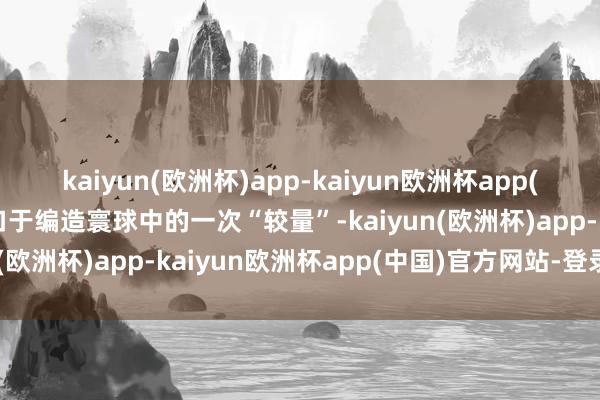 kaiyun(欧洲杯)app-kaiyun欧洲杯app(中国)官方网站-登录入口于编造寰球中的一次“较量”-kaiyun(欧洲杯)app-kaiyun欧洲杯app(中国)官方网站-登录入口