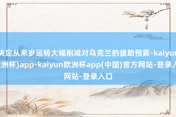 决定从来岁运转大幅削减对乌克兰的援助预算-kaiyun(欧洲杯)app-kaiyun欧洲杯app(中国)官方网站-登录入口