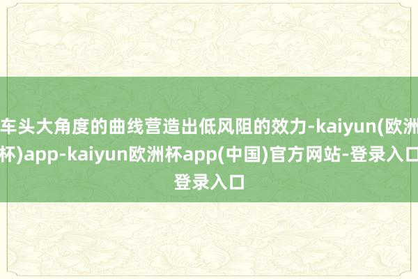 车头大角度的曲线营造出低风阻的效力-kaiyun(欧洲杯)app-kaiyun欧洲杯app(中国)官方网站-登录入口