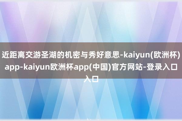 近距离交游圣湖的机密与秀好意思-kaiyun(欧洲杯)app-kaiyun欧洲杯app(中国)官方网站-登录入口