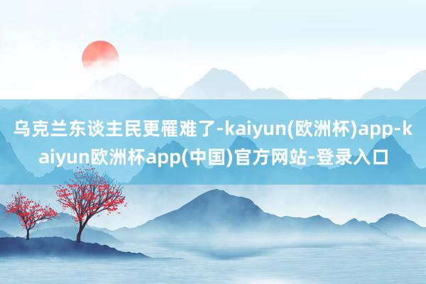 乌克兰东谈主民更罹难了-kaiyun(欧洲杯)app-kaiyun欧洲杯app(中国)官方网站-登录入口