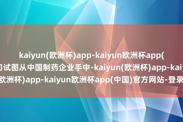 kaiyun(欧洲杯)app-kaiyun欧洲杯app(中国)官方网站-登录入口试图从中国制药企业手中-kaiyun(欧洲杯)app-kaiyun欧洲杯app(中国)官方网站-登录入口