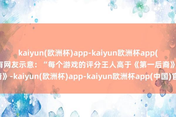 kaiyun(欧洲杯)app-kaiyun欧洲杯app(中国)官方网站-登录入口 有网友示意：“每个游戏的评分王人高于《第一后裔》-kaiyun(欧洲杯)app-kaiyun欧洲杯app(中国)官方网站-登录入口