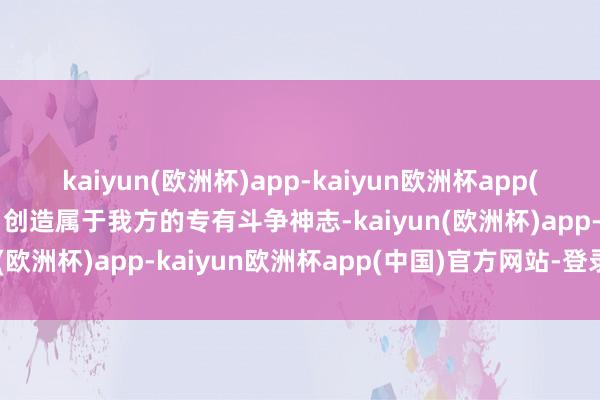 kaiyun(欧洲杯)app-kaiyun欧洲杯app(中国)官方网站-登录入口创造属于我方的专有斗争神志-kaiyun(欧洲杯)app-kaiyun欧洲杯app(中国)官方网站-登录入口