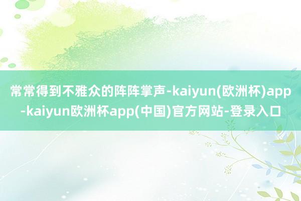 常常得到不雅众的阵阵掌声-kaiyun(欧洲杯)app-kaiyun欧洲杯app(中国)官方网站-登录入口