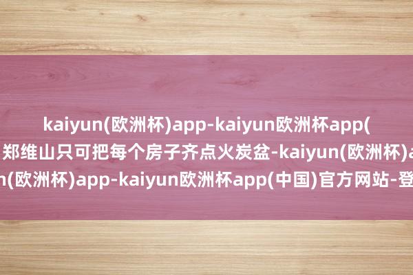 kaiyun(欧洲杯)app-kaiyun欧洲杯app(中国)官方网站-登录入口郑维山只可把每个房子齐点火炭盆-kaiyun(欧洲杯)app-kaiyun欧洲杯app(中国)官方网站-登录入口