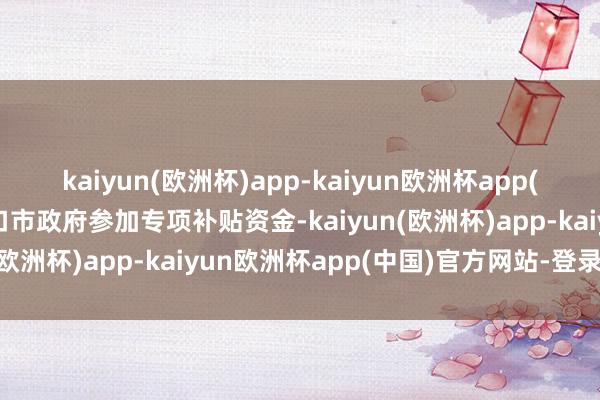 kaiyun(欧洲杯)app-kaiyun欧洲杯app(中国)官方网站-登录入口市政府参加专项补贴资金-kaiyun(欧洲杯)app-kaiyun欧洲杯app(中国)官方网站-登录入口