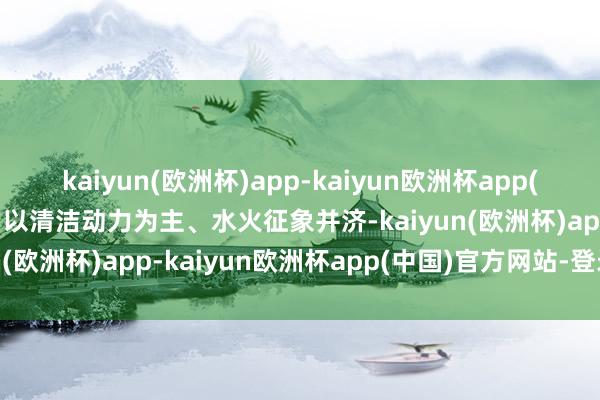 kaiyun(欧洲杯)app-kaiyun欧洲杯app(中国)官方网站-登录入口以清洁动力为主、水火征象并济-kaiyun(欧洲杯)app-kaiyun欧洲杯app(中国)官方网站-登录入口