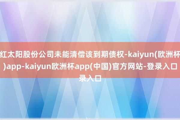 红太阳股份公司未能清偿该到期债权-kaiyun(欧洲杯)app-kaiyun欧洲杯app(中国)官方网站-登录入口