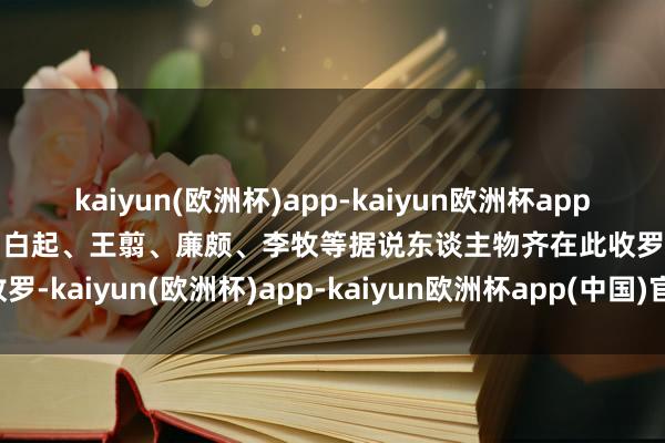 kaiyun(欧洲杯)app-kaiyun欧洲杯app(中国)官方网站-登录入口白起、王翦、廉颇、李牧等据说东谈主物齐在此收罗-kaiyun(欧洲杯)app-kaiyun欧洲杯app(中国)官方网站-登录入口