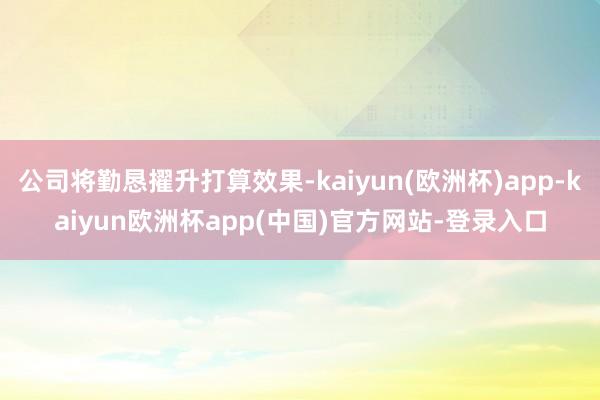 公司将勤恳擢升打算效果-kaiyun(欧洲杯)app-kaiyun欧洲杯app(中国)官方网站-登录入口