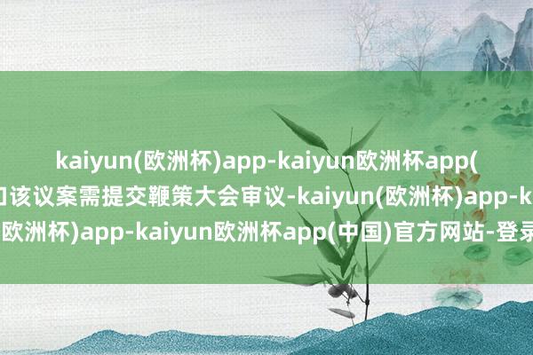 kaiyun(欧洲杯)app-kaiyun欧洲杯app(中国)官方网站-登录入口该议案需提交鞭策大会审议-kaiyun(欧洲杯)app-kaiyun欧洲杯app(中国)官方网站-登录入口