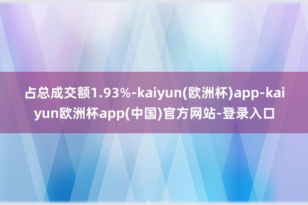 占总成交额1.93%-kaiyun(欧洲杯)app-kaiyun欧洲杯app(中国)官方网站-登录入口