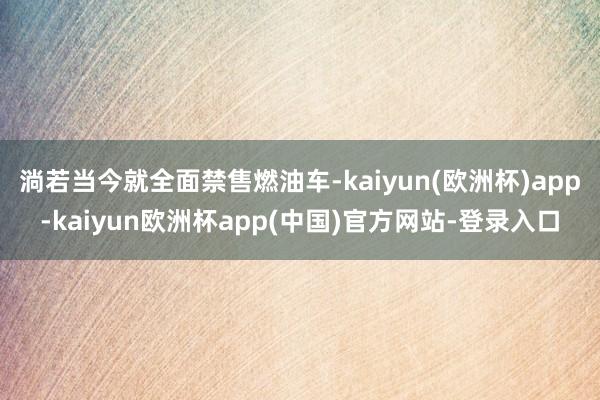 淌若当今就全面禁售燃油车-kaiyun(欧洲杯)app-kaiyun欧洲杯app(中国)官方网站-登录入口