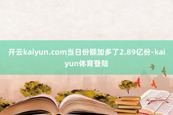 开云kaiyun.com当日份额加多了2.89亿份-kaiyun体育登陆