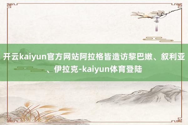 开云kaiyun官方网站阿拉格皆造访黎巴嫩、叙利亚、伊拉克-kaiyun体育登陆