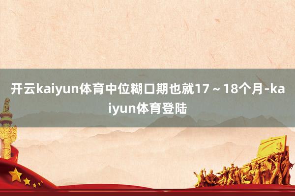 开云kaiyun体育中位糊口期也就17～18个月-kaiyun体育登陆