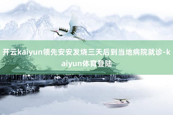 开云kaiyun领先安安发烧三天后到当地病院就诊-kaiyun体育登陆