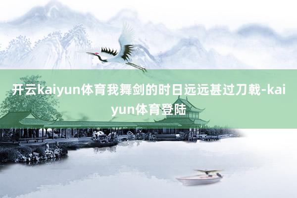 开云kaiyun体育我舞剑的时日远远甚过刀戟-kaiyun体育登陆