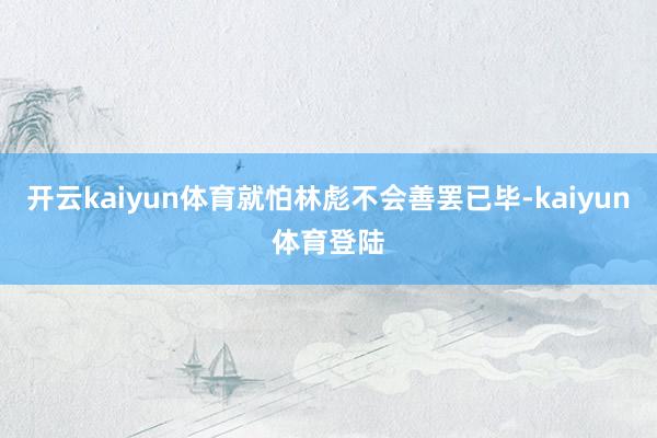 开云kaiyun体育就怕林彪不会善罢已毕-kaiyun体育登陆