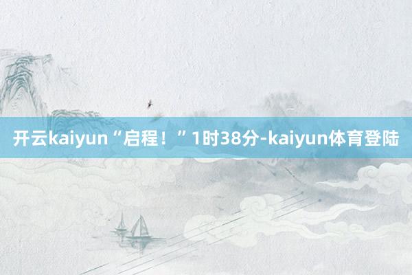 开云kaiyun“启程！”1时38分-kaiyun体育登陆