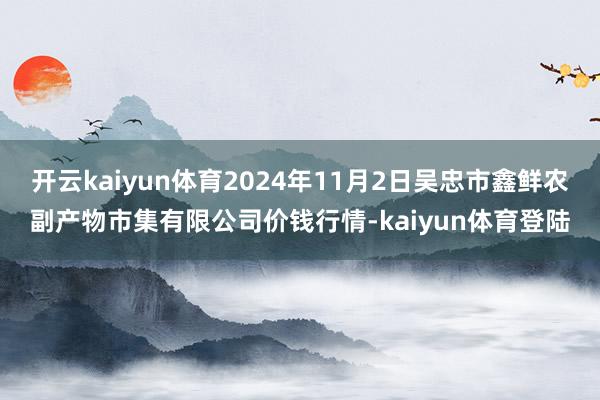 开云kaiyun体育2024年11月2日吴忠市鑫鲜农副产物市集有限公司价钱行情-kaiyun体育登陆