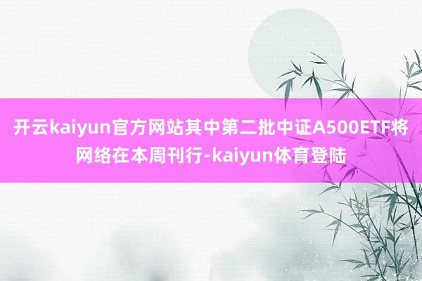 开云kaiyun官方网站其中第二批中证A500ETF将网络在本周刊行-kaiyun体育登陆