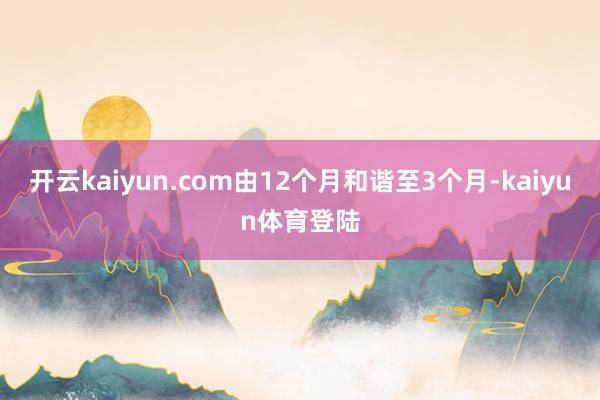 开云kaiyun.com由12个月和谐至3个月-kaiyun体育登陆