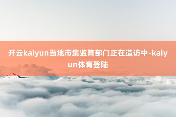 开云kaiyun当地市集监管部门正在造访中-kaiyun体育登陆