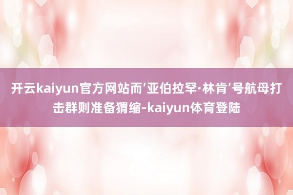 开云kaiyun官方网站而‘亚伯拉罕·林肯’号航母打击群则准备猬缩-kaiyun体育登陆