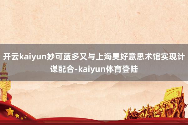 开云kaiyun妙可蓝多又与上海昊好意思术馆实现计谋配合-kaiyun体育登陆