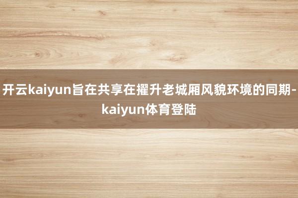 开云kaiyun旨在共享在擢升老城厢风貌环境的同期-kaiyun体育登陆