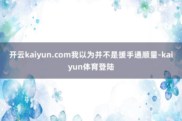 开云kaiyun.com我以为并不是援手通顺量-kaiyun体育登陆