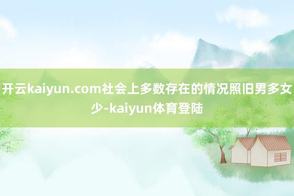 开云kaiyun.com社会上多数存在的情况照旧男多女少-kaiyun体育登陆