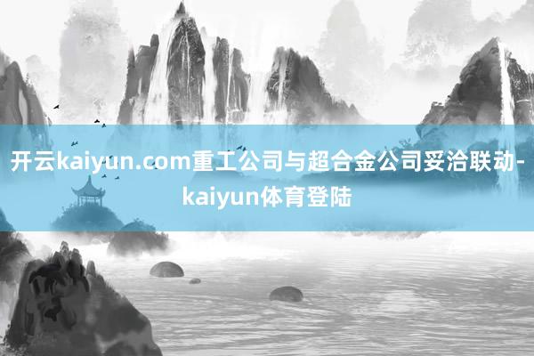 开云kaiyun.com重工公司与超合金公司妥洽联动-kaiyun体育登陆