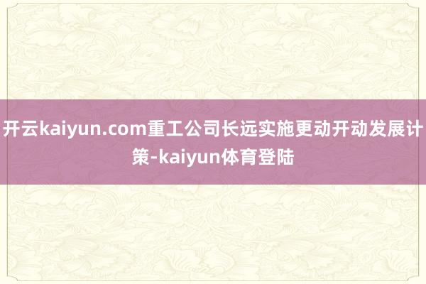 开云kaiyun.com重工公司长远实施更动开动发展计策-kaiyun体育登陆