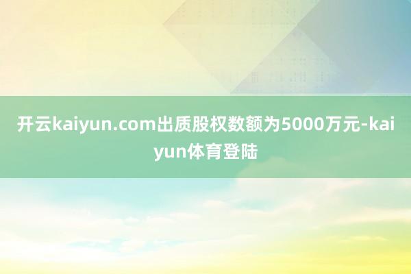 开云kaiyun.com出质股权数额为5000万元-kaiyun体育登陆